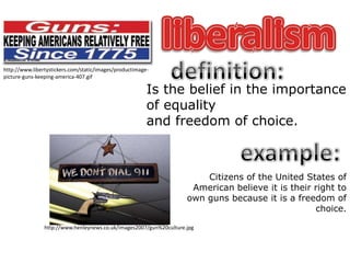 liberalismdefinition:http://www.libertystickers.com/static/images/productimage-picture-guns-keeping-america-407.gifIs the belief in the importanceof equalityand freedom of choice.example:Citizens of the United States of American believe it is their right to own guns because it is a freedom of choice.http://www.henleynews.co.uk/images2007/gun%20culture.jpg