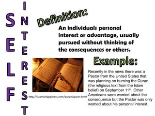 INTERESTSELFDefinition:An individuals personalinterest or advantage, usuallypursued without thinking ofthe consequences or others.Example:Recently in the news there was a Pastor from the United States that was planning on burning the Quran(the religious text from the Islam belief) on September 11th. Other Americans were worried about theconsequence but the Pastor was only worried about his personal interest.http://islamichappiness.com/quran/quran.html