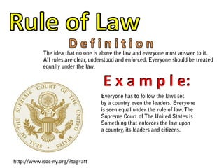 Rule of LawD e f i n i t i o nThe idea that no one is above the law and everyone must answer to it.All rules are clear, understood and enforced. Everyone should be treatedequally under the law.E x a m p l e:Everyone has to follow the laws setby a country even the leaders. Everyoneis seen equal under the rule of law. The Supreme Court of The United States is Something that enforces the law upona country, its leaders and citizens. http://www.isoc-ny.org/?tag=att
