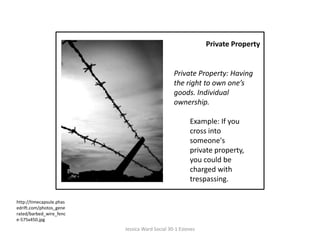Private Property Private Property: Having the right to own one’s goods. Individual ownership.  Example: If you cross into someone's private property, you could be charged with trespassing. http://timecapsule.phasedrift.com/photos_generated/barbed_wire_fence-575x450.jpgJessica Ward Social 30-1 Esteves