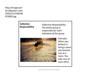 http://imagecache6.allposters.com/LRG/21/2146/6DFCD00Z.jpgCollective Responsibility Collective Responsibility: The whole group is responsible for each individual of the group. Example: When you believe in being a team, you become one as a team. You take care of each other.Jessica Ward Social 30-1 Esteves