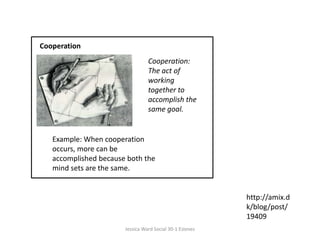 CooperationCooperation: The act of working together to accomplish the same goal. Example: When cooperation occurs, more can be accomplished because both the mind sets are the same.  http://amix.dk/blog/post/19409Jessica Ward Social 30-1 Esteves