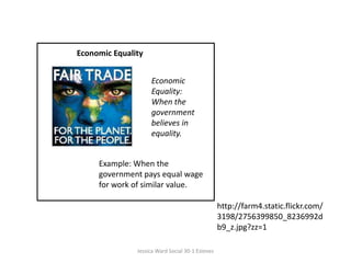 Economic EqualityEconomic Equality: When the government believes in equality.Example: When the government pays equal wage for work of similar value.http://farm4.static.flickr.com/3198/2756399850_8236992db9_z.jpg?zz=1Jessica Ward Social 30-1 Esteves