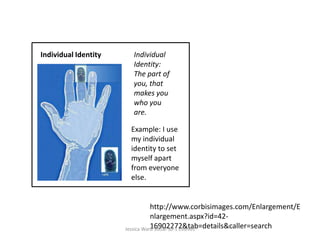 Individual IdentityIndividual Identity: The part of you, that makes you who you are.  Example: I use my individual identity to set myself apart from everyone else.http://www.corbisimages.com/Enlargement/Enlargement.aspx?id=42-16902272&tab=details&caller=searchJessica Ward Social 30-1 Esteves