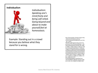 IndividualismIndividualism:Speaking one’s mind freely and being self-relied. Going beyond and above to make yourself feel at homeostasis. http://www.google.ca/imgres?imgurl=http://personal-promotions.com/wp-content/uploads/2010/08/stand_out_from_the_crowd1-300x2991.jpg&imgrefurl=http://personal-promotions.com/%3Fp%3D32&usg=__zKUOdSE1WNGIDty9J9wZ1wPPMlo=&h=299&w=300&sz=13&hl=en&start=32&zoom=1&tbnid=QvDyskpl8u8JyM:&tbnh=114&tbnw=116&prev=/images%3Fq%3Dstanding%2Babve%2Bthe%2Brest%26um%3D1%26hl%3Den%26safe%3Dactive%26biw%3D1419%26bih%3D694%26tbs%3Disch:10%2C944&um=1&itbs=1&iact=hc&vpx=1168&vpy=133&dur=1156&hovh=224&hovw=225&tx=173&ty=109&ei=MY-OTIP-PIv4sAPMjdXGBA&oei=QI2OTNmTIom-sAPn2PCRBA&esq=8&page=2&ndsp=35&ved=1t:429,r:34,s:32&biw=1419&bih=694Example: Standing out in a crowd because you believe what they stand for is wrong.  Jessica Ward Social 30-1 Esteves