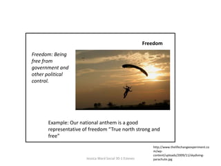 FreedomFreedom: Being free from government and other political control. Example: Our national anthem is a good representative of freedom “True north strong and free”http://www.thelifechangeexperiment.com/wp-content/uploads/2009/11/skydiving-parachute.jpgJessica Ward Social 30-1 Esteves