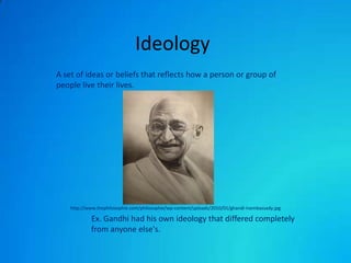 Ideology A set of ideas or beliefs that reflects how a person or group of people live their lives. http://www.thephilosophie.com/philosophie/wp-content/uploads/2010/01/ghandi-inembassady.jpg 	Ex. Gandhi had his own ideology that differed completely 	from anyone else's. 