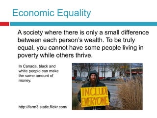 Economic Equality	A society where there is only a small difference between each person’s wealth. To be truly equal, you cannot have some people living in poverty while others thrive.In Canada, black and white people can make the same amount of money.http://farm3.static.flickr.com/