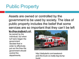 Public Property	Assets are owned or controlled by the government to be used by society. The idea of public property includes the belief that some services are so important that they can’t be left to the individual.Fire trucks used to be owned by the individual, but when turf wars began the government decided that in order to effectively put out the fires the government should control fire departments. http://dailyderbi.com/weekend-pick-fire-truck-vs-really-big-dump-truck/