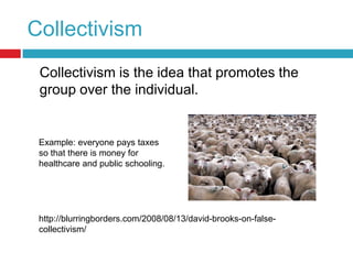 Collectivism	Collectivism is the idea that promotes the group over the individual.Example: everyone pays taxes so that there is money for healthcare and public schooling.http://blurringborders.com/2008/08/13/david-brooks-on-false-collectivism/