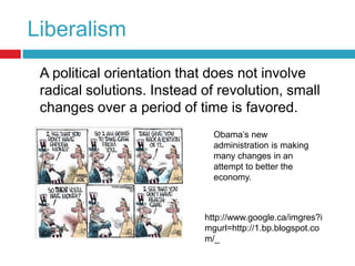 Liberalism	A political orientation that does not involve radical solutions. Instead of revolution, small changes over a period of time is favored.Obama’s new administration is making many changes in an attempt to better the economy.http://www.google.ca/imgres?imgurl=http://1.bp.blogspot.com/_