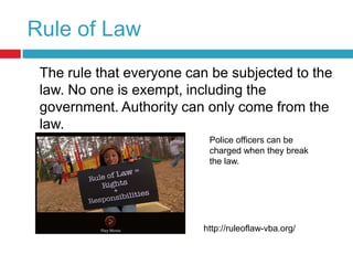 Rule of Law	The rule that everyone can be subjected to the law. No one is exempt, including the government. Authority can only come from the law.Police officers can be charged when they break the law. http://ruleoflaw-vba.org/