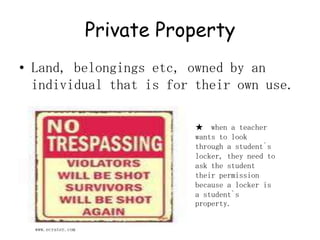 Private Property Land, belongings etc, owned by an individual that is for their own use.★  when a teacher wants to look through a student`s locker, they need to ask the student their permission because a locker is a student`s property.www.ecrater.com