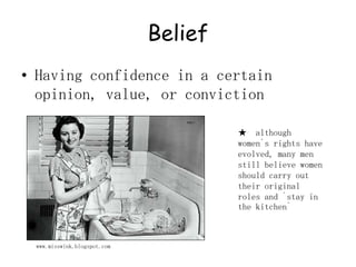 BeliefHaving confidence in a certain opinion, value, or conviction★  although women`s rights have evolved, many men still believe women should carry out their original roles and `stay in the kitchen`www.misswink.blogspot.com