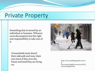 Private PropertySomething that is owned by an individual or business. Whoever owns the property has the right and responsibility to take care of it.A household must shovel their sidewalk and mow their own lawn if they own the house and land they are living on.http://www.washingtonpost.com/wp-dyn/content/gallery/2010/02/26/GA2010022603831.html