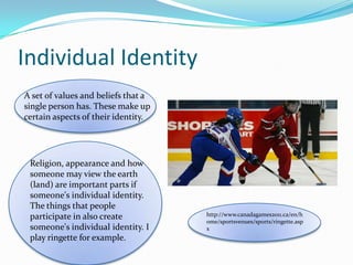 Individual IdentityA set of values and beliefs that a single person has. These make up certain aspects of their identity.Religion, appearance and how someone may view the earth (land) are important parts if someone's individual identity. The things that people participate in also create someone's individual identity. I play ringette for example.http://www.canadagames2011.ca/en/home/sportsvenues/sports/ringette.aspx
