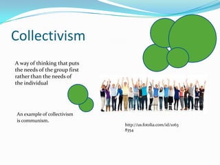 CollectivismA way of thinking that puts the needs of the group first rather than the needs of the individualAn example of collectivism is communism. http://us.fotolia.com/id/10638354