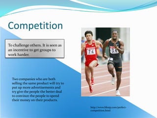 CompetitionTo challenge others. It is seen as an incentive to get groups to work harder.Two companies who are both selling the same product will try to put up more advertisements and try give the people the better deal to convince the people to spend their money on their products. http://www.lifesip.com/perfect-competition.html