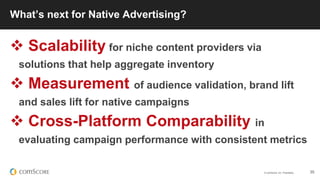 © comScore, Inc. Proprietary. 35
What’s next for Native Advertising?
 Scalability for niche content providers via
solutions that help aggregate inventory
 Measurement of audience validation, brand lift
and sales lift for native campaigns
 Cross-Platform Comparability in
evaluating campaign performance with consistent metrics
 