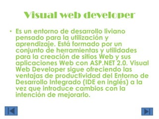 Visual web developerEs un entorno de desarrollo liviano pensado para la utilización y aprendizaje. Está formado por un conjunto de herramientas y utilidades para la creación de sitios Web y sus aplicaciones Web con ASP.NET 2.0. Visual Web Developer sigue ofreciendo las ventajas de productividad del Entorno de Desarrollo Integrado (IDE en inglés) a la vez que introduce cambios con la intención de mejorarlo.
