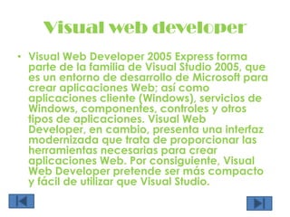 Visual web developerVisual Web Developer 2005 Express forma parte de la familia de Visual Studio 2005, que es un entorno de desarrollo de Microsoft para crear aplicaciones Web; así como aplicaciones cliente (Windows), servicios de Windows, componentes, controles y otros tipos de aplicaciones. Visual Web Developer, en cambio, presenta una interfaz modernizada que trata de proporcionar las herramientas necesarias para crear aplicaciones Web. Por consiguiente, Visual Web Developer pretende ser más compacto y fácil de utilizar que Visual Studio.