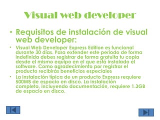 Visual web developerRequisitos de instalación de visual web developer:Visual Web Developer Express Edition es funcional durante 30 días. Para extender este periodo de forma indefinida debes registrar de forma gratuita tu copia desde el mismo equipo en el que está instalado el software. Como agradecimiento por registrar el producto recibirás beneficios especiales La instalación típica de un producto Express requiere 500MB de espacio en disco. La instalación completa, incluyendo documentación, requiere 1.3GB de espacio en disco. 