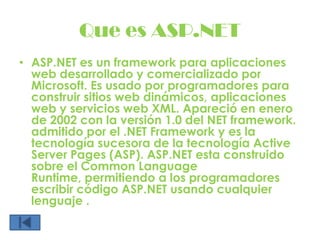 Que es ASP.NETASP.NET es un framework para aplicaciones web desarrollado y comercializado por Microsoft. Es usado por programadores para construir sitios web dinámicos, aplicaciones web y servicios web XML. Apareció en enero de 2002 con la versión 1.0 del NET framework. admitido por el .NET Frameworky es la tecnología sucesora de la tecnología Active Server Pages (ASP). ASP.NET esta construido sobre el Common Language Runtime, permitiendo a los programadores escribir código ASP.NET usando cualquier lenguaje .