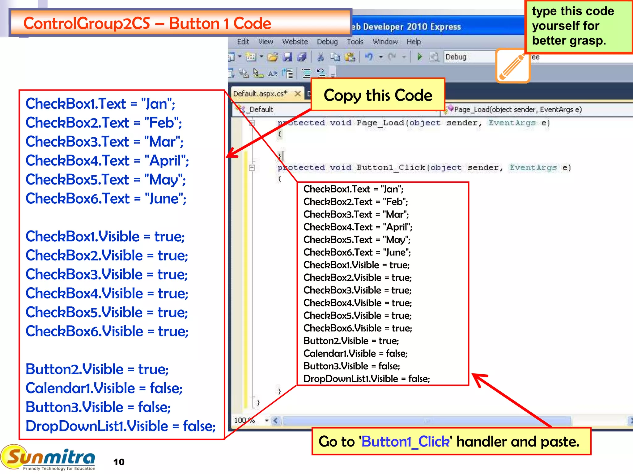 10
ControlGroup2CS – Button 1 Code
CheckBox1.Text = "Jan";
CheckBox2.Text = "Feb";
CheckBox3.Text = "Mar";
CheckBox4.Text = "April";
CheckBox5.Text = "May";
CheckBox6.Text = "June";
CheckBox1.Visible = true;
CheckBox2.Visible = true;
CheckBox3.Visible = true;
CheckBox4.Visible = true;
CheckBox5.Visible = true;
CheckBox6.Visible = true;
Button2.Visible = true;
Calendar1.Visible = false;
Button3.Visible = false;
DropDownList1.Visible = false;
Go to 'Button1_Click' handler and paste.
type this code
yourself for
better grasp.
CheckBox1.Text = "Jan";
CheckBox2.Text = "Feb";
CheckBox3.Text = "Mar";
CheckBox4.Text = "April";
CheckBox5.Text = "May";
CheckBox6.Text = "June";
CheckBox1.Visible = true;
CheckBox2.Visible = true;
CheckBox3.Visible = true;
CheckBox4.Visible = true;
CheckBox5.Visible = true;
CheckBox6.Visible = true;
Button2.Visible = true;
Calendar1.Visible = false;
Button3.Visible = false;
DropDownList1.Visible = false;
Copy this Code
 