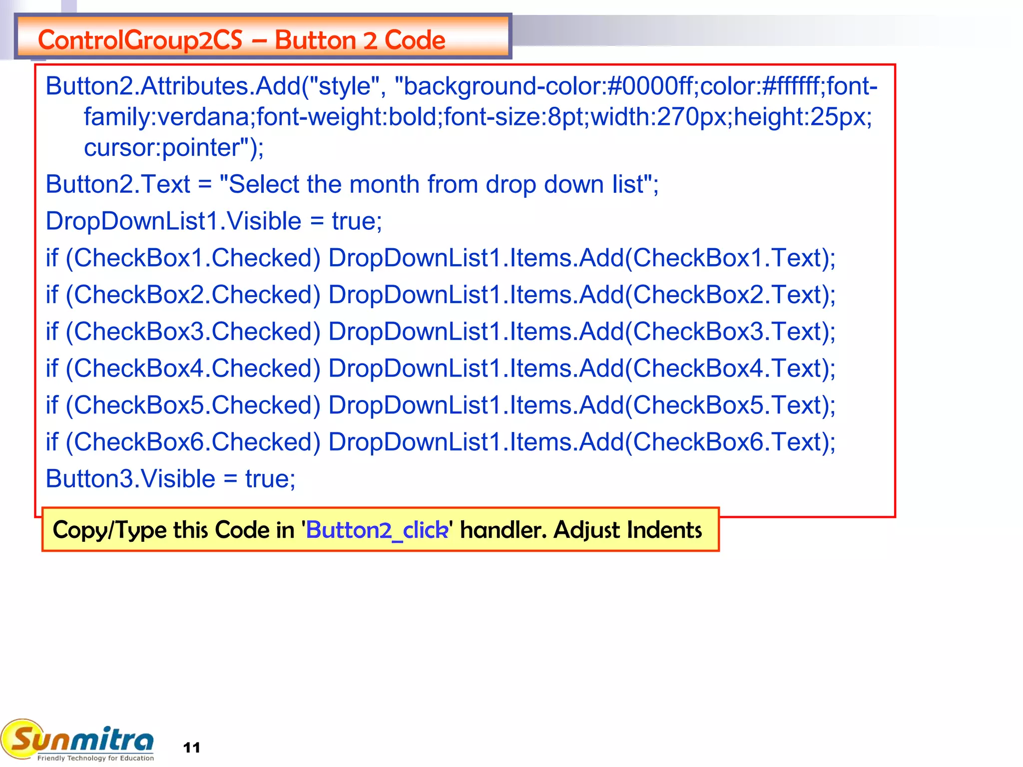 11
ControlGroup2CS – Button 2 Code
Button2.Attributes.Add("style", "background-color:#0000ff;color:#ffffff;font-
family:verdana;font-weight:bold;font-size:8pt;width:270px;height:25px;
cursor:pointer");
Button2.Text = "Select the month from drop down list";
DropDownList1.Visible = true;
if (CheckBox1.Checked) DropDownList1.Items.Add(CheckBox1.Text);
if (CheckBox2.Checked) DropDownList1.Items.Add(CheckBox2.Text);
if (CheckBox3.Checked) DropDownList1.Items.Add(CheckBox3.Text);
if (CheckBox4.Checked) DropDownList1.Items.Add(CheckBox4.Text);
if (CheckBox5.Checked) DropDownList1.Items.Add(CheckBox5.Text);
if (CheckBox6.Checked) DropDownList1.Items.Add(CheckBox6.Text);
Button3.Visible = true;
Copy/Type this Code in 'Button2_click' handler. Adjust Indents
 