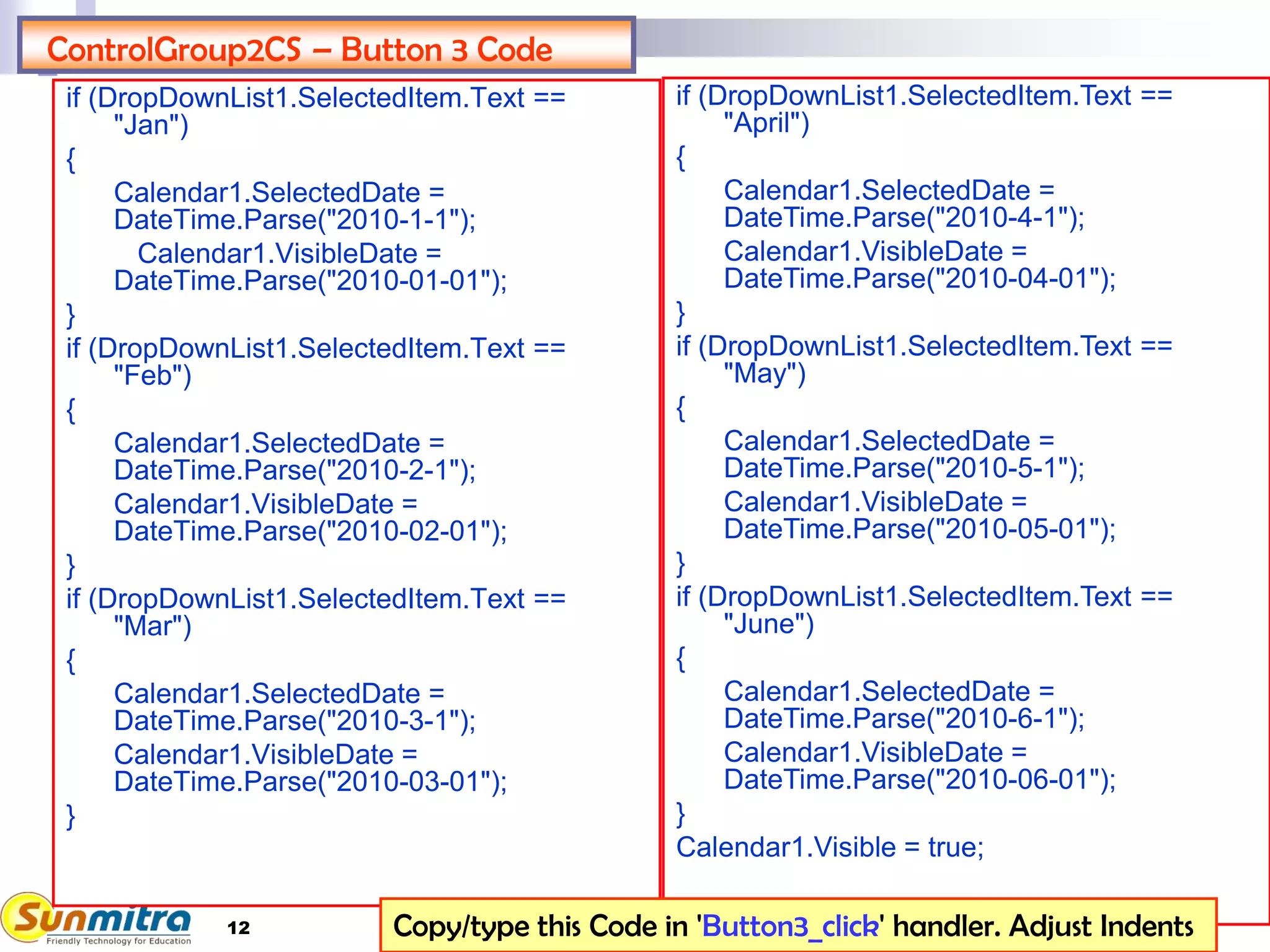 12
ControlGroup2CS – Button 3 Code
if (DropDownList1.SelectedItem.Text ==
"Jan")
{
Calendar1.SelectedDate =
DateTime.Parse("2010-1-1");
Calendar1.VisibleDate =
DateTime.Parse("2010-01-01");
}
if (DropDownList1.SelectedItem.Text ==
"Feb")
{
Calendar1.SelectedDate =
DateTime.Parse("2010-2-1");
Calendar1.VisibleDate =
DateTime.Parse("2010-02-01");
}
if (DropDownList1.SelectedItem.Text ==
"Mar")
{
Calendar1.SelectedDate =
DateTime.Parse("2010-3-1");
Calendar1.VisibleDate =
DateTime.Parse("2010-03-01");
}
if (DropDownList1.SelectedItem.Text ==
"April")
{
Calendar1.SelectedDate =
DateTime.Parse("2010-4-1");
Calendar1.VisibleDate =
DateTime.Parse("2010-04-01");
}
if (DropDownList1.SelectedItem.Text ==
"May")
{
Calendar1.SelectedDate =
DateTime.Parse("2010-5-1");
Calendar1.VisibleDate =
DateTime.Parse("2010-05-01");
}
if (DropDownList1.SelectedItem.Text ==
"June")
{
Calendar1.SelectedDate =
DateTime.Parse("2010-6-1");
Calendar1.VisibleDate =
DateTime.Parse("2010-06-01");
}
Calendar1.Visible = true;
Copy/type this Code in 'Button3_click' handler. Adjust Indents
 