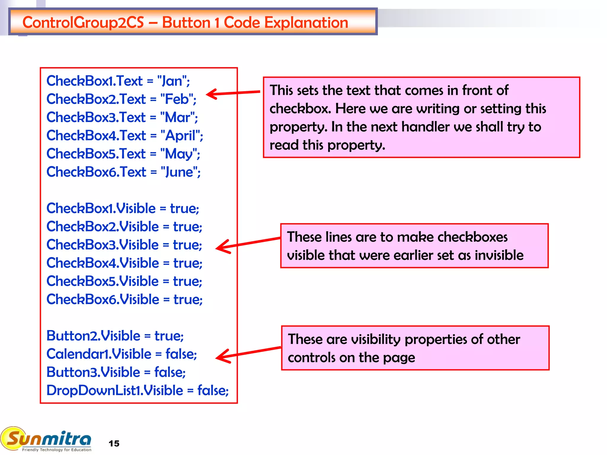 15
ControlGroup2CS – Button 1 Code Explanation
These are visibility properties of other
controls on the page
CheckBox1.Text = "Jan";
CheckBox2.Text = "Feb";
CheckBox3.Text = "Mar";
CheckBox4.Text = "April";
CheckBox5.Text = "May";
CheckBox6.Text = "June";
CheckBox1.Visible = true;
CheckBox2.Visible = true;
CheckBox3.Visible = true;
CheckBox4.Visible = true;
CheckBox5.Visible = true;
CheckBox6.Visible = true;
Button2.Visible = true;
Calendar1.Visible = false;
Button3.Visible = false;
DropDownList1.Visible = false;
These lines are to make checkboxes
visible that were earlier set as invisible
This sets the text that comes in front of
checkbox. Here we are writing or setting this
property. In the next handler we shall try to
read this property.
 