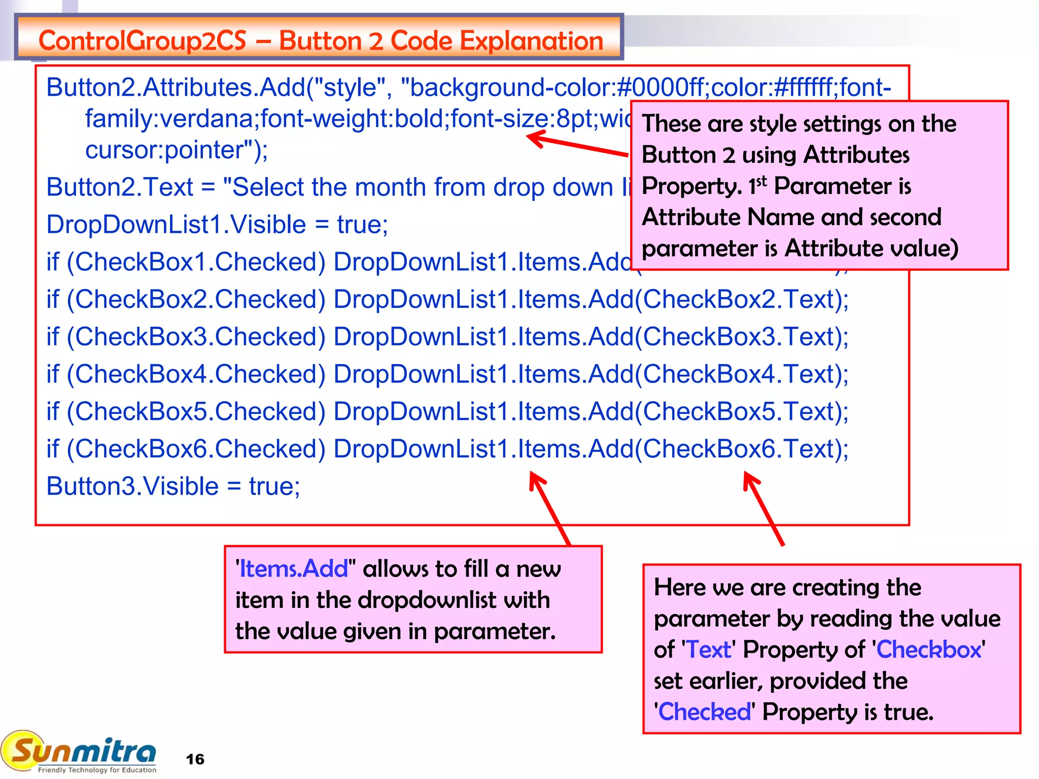 16
ControlGroup2CS – Button 2 Code Explanation
Button2.Attributes.Add("style", "background-color:#0000ff;color:#ffffff;font-
family:verdana;font-weight:bold;font-size:8pt;width:270px;height:25px;
cursor:pointer");
Button2.Text = "Select the month from drop down list";
DropDownList1.Visible = true;
if (CheckBox1.Checked) DropDownList1.Items.Add(CheckBox1.Text);
if (CheckBox2.Checked) DropDownList1.Items.Add(CheckBox2.Text);
if (CheckBox3.Checked) DropDownList1.Items.Add(CheckBox3.Text);
if (CheckBox4.Checked) DropDownList1.Items.Add(CheckBox4.Text);
if (CheckBox5.Checked) DropDownList1.Items.Add(CheckBox5.Text);
if (CheckBox6.Checked) DropDownList1.Items.Add(CheckBox6.Text);
Button3.Visible = true;
These are style settings on the
Button 2 using Attributes
Property. 1st Parameter is
Attribute Name and second
parameter is Attribute value)
'Items.Add" allows to fill a new
item in the dropdownlist with
the value given in parameter.
Here we are creating the
parameter by reading the value
of 'Text' Property of 'Checkbox'
set earlier, provided the
'Checked' Property is true.
 