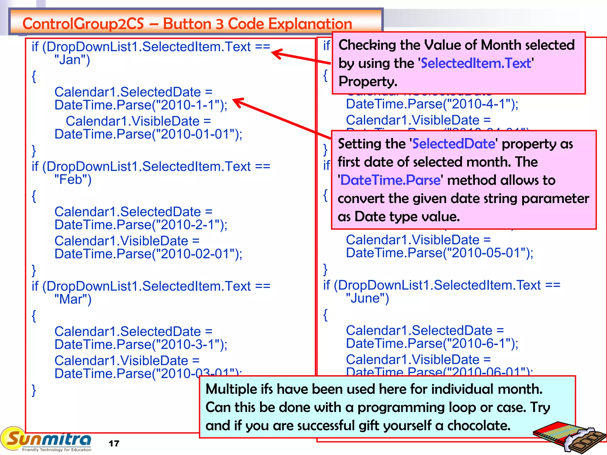 17
ControlGroup2CS – Button 3 Code Explanation
if (DropDownList1.SelectedItem.Text ==
"Jan")
{
Calendar1.SelectedDate =
DateTime.Parse("2010-1-1");
Calendar1.VisibleDate =
DateTime.Parse("2010-01-01");
}
if (DropDownList1.SelectedItem.Text ==
"Feb")
{
Calendar1.SelectedDate =
DateTime.Parse("2010-2-1");
Calendar1.VisibleDate =
DateTime.Parse("2010-02-01");
}
if (DropDownList1.SelectedItem.Text ==
"Mar")
{
Calendar1.SelectedDate =
DateTime.Parse("2010-3-1");
Calendar1.VisibleDate =
DateTime.Parse("2010-03-01");
}
if (DropDownList1.SelectedItem.Text ==
"April")
{
Calendar1.SelectedDate =
DateTime.Parse("2010-4-1");
Calendar1.VisibleDate =
DateTime.Parse("2010-04-01");
}
if (DropDownList1.SelectedItem.Text ==
"May")
{
Calendar1.SelectedDate =
DateTime.Parse("2010-5-1");
Calendar1.VisibleDate =
DateTime.Parse("2010-05-01");
}
if (DropDownList1.SelectedItem.Text ==
"June")
{
Calendar1.SelectedDate =
DateTime.Parse("2010-6-1");
Calendar1.VisibleDate =
DateTime.Parse("2010-06-01");
}
Calendar1.Visible = true;
Checking the Value of Month selected
by using the 'SelectedItem.Text'
Property.
Setting the 'SelectedDate' property as
first date of selected month. The
'DateTime.Parse' method allows to
convert the given date string parameter
as Date type value.
Multiple ifs have been used here for individual month.
Can this be done with a programming loop or case. Try
and if you are successful gift yourself a chocolate.
 