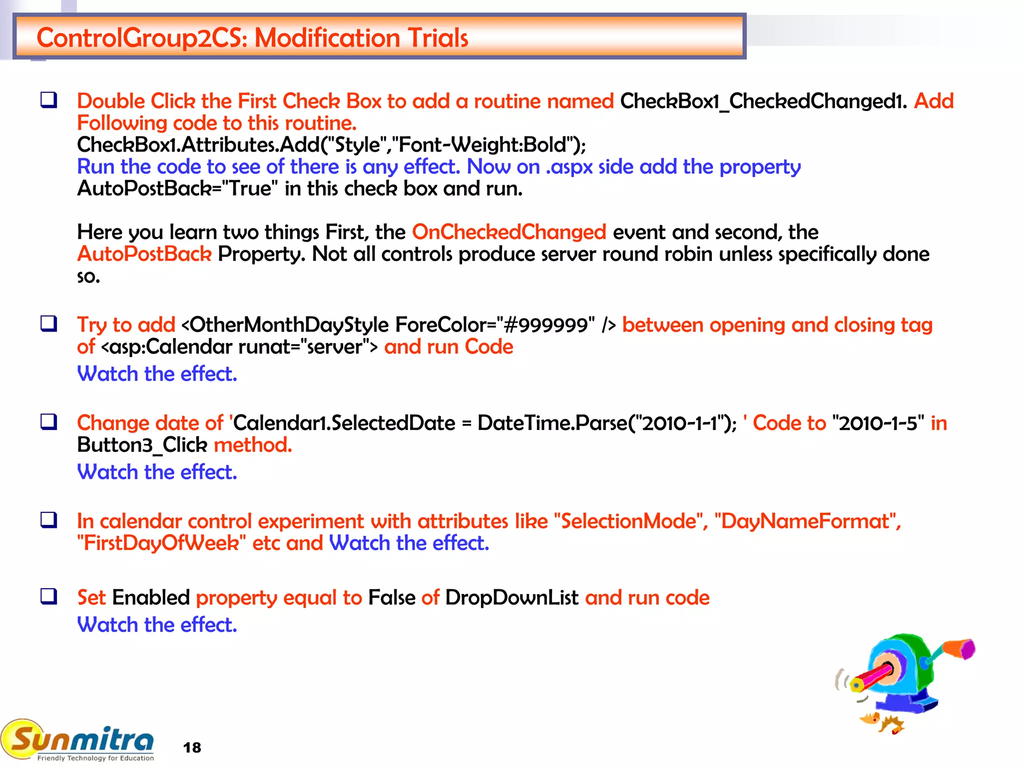 18
ControlGroup2CS: Modification Trials
 Double Click the First Check Box to add a routine named CheckBox1_CheckedChanged1. Add
Following code to this routine.
CheckBox1.Attributes.Add("Style","Font-Weight:Bold");
Run the code to see of there is any effect. Now on .aspx side add the property
AutoPostBack="True" in this check box and run.
Here you learn two things First, the OnCheckedChanged event and second, the
AutoPostBack Property. Not all controls produce server round robin unless specifically done
so.
 Try to add <OtherMonthDayStyle ForeColor="#999999" /> between opening and closing tag
of <asp:Calendar runat="server"> and run Code
Watch the effect.
 Change date of 'Calendar1.SelectedDate = DateTime.Parse("2010-1-1"); ' Code to "2010-1-5" in
Button3_Click method.
Watch the effect.
 In calendar control experiment with attributes like "SelectionMode", "DayNameFormat",
"FirstDayOfWeek" etc and Watch the effect.
 Set Enabled property equal to False of DropDownList and run code
Watch the effect.
 