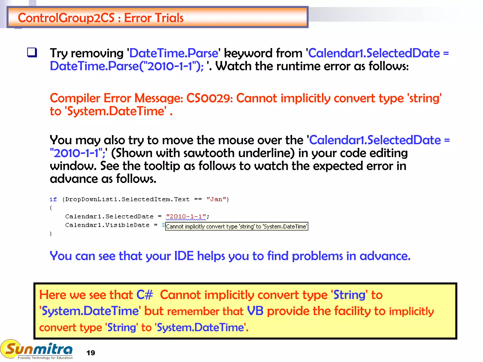 19
ControlGroup2CS : Error Trials
 Try removing 'DateTime.Parse' keyword from 'Calendar1.SelectedDate =
DateTime.Parse("2010-1-1"); '. Watch the runtime error as follows:
Compiler Error Message: CS0029: Cannot implicitly convert type 'string'
to 'System.DateTime' .
You may also try to move the mouse over the 'Calendar1.SelectedDate =
"2010-1-1";' (Shown with sawtooth underline) in your code editing
window. See the tooltip as follows to watch the expected error in
advance as follows.
You can see that your IDE helps you to find problems in advance.
Here we see that C# Cannot implicitly convert type 'String' to
'System.DateTime' but remember that VB provide the facility to implicitly
convert type 'String' to 'System.DateTime'.
 