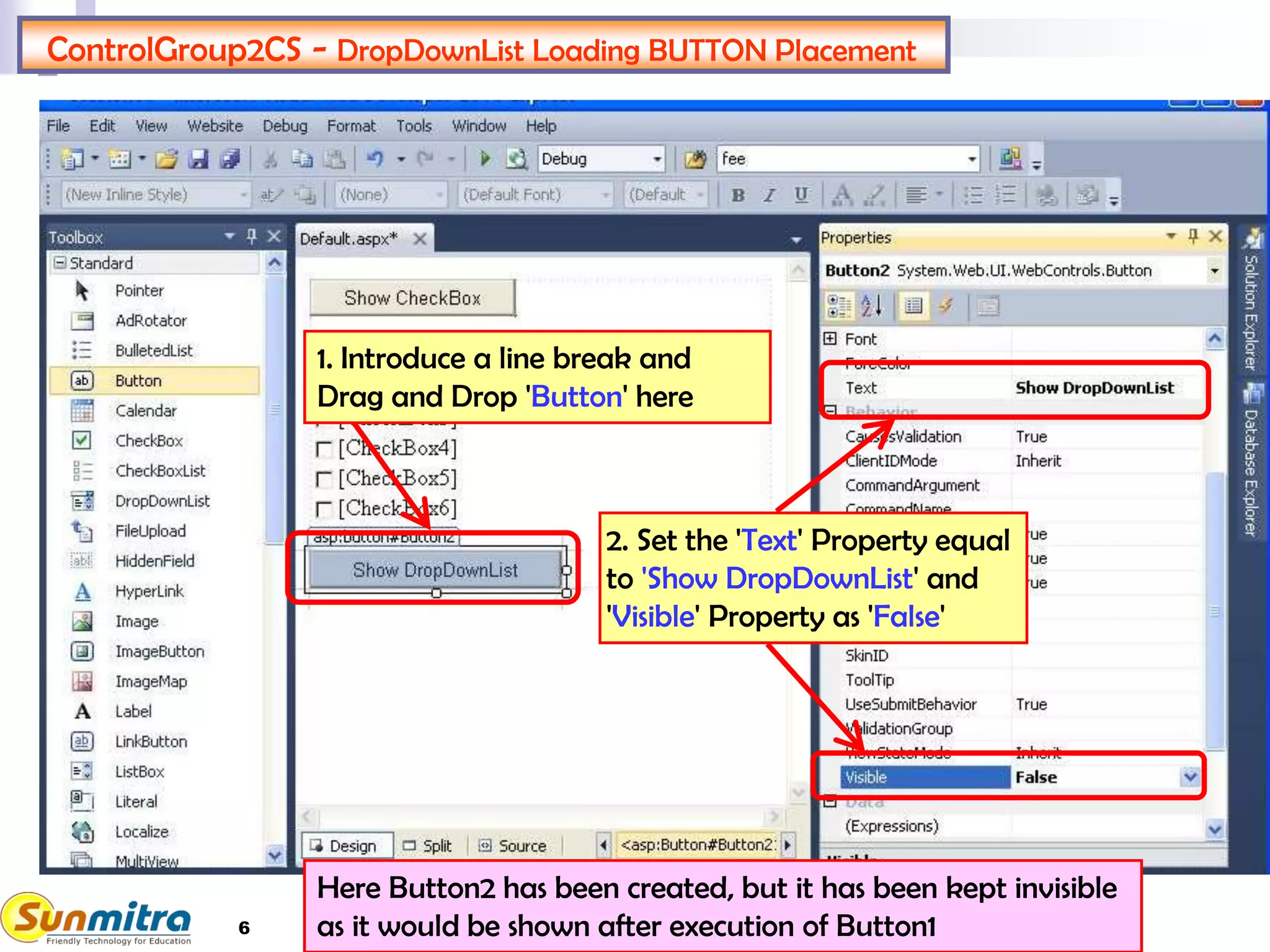 6
ControlGroup2CS - DropDownList Loading BUTTON Placement
1. Introduce a line break and
Drag and Drop 'Button' here
2. Set the 'Text' Property equal
to 'Show DropDownList' and
'Visible' Property as 'False'
Here Button2 has been created, but it has been kept invisible
as it would be shown after execution of Button1
 