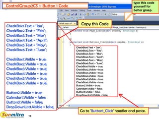 10
ControlGroup2CS – Button 1 Code
CheckBox1.Text = "Jan";
CheckBox2.Text = "Feb";
CheckBox3.Text = "Mar";
CheckBox4.Text = "April";
CheckBox5.Text = "May";
CheckBox6.Text = "June";
CheckBox1.Visible = true;
CheckBox2.Visible = true;
CheckBox3.Visible = true;
CheckBox4.Visible = true;
CheckBox5.Visible = true;
CheckBox6.Visible = true;
Button2.Visible = true;
Calendar1.Visible = false;
Button3.Visible = false;
DropDownList1.Visible = false;
Go to 'Button1_Click' handler and paste.
type this code
yourself for
better grasp.
CheckBox1.Text = "Jan";
CheckBox2.Text = "Feb";
CheckBox3.Text = "Mar";
CheckBox4.Text = "April";
CheckBox5.Text = "May";
CheckBox6.Text = "June";
CheckBox1.Visible = true;
CheckBox2.Visible = true;
CheckBox3.Visible = true;
CheckBox4.Visible = true;
CheckBox5.Visible = true;
CheckBox6.Visible = true;
Button2.Visible = true;
Calendar1.Visible = false;
Button3.Visible = false;
DropDownList1.Visible = false;
Copy this Code
 