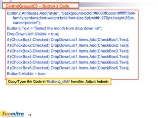 11
ControlGroup2CS – Button 2 Code
Button2.Attributes.Add("style", "background-color:#0000ff;color:#ffffff;font-
family:verdana;font-weight:bold;font-size:8pt;width:270px;height:25px;
cursor:pointer");
Button2.Text = "Select the month from drop down list";
DropDownList1.Visible = true;
if (CheckBox1.Checked) DropDownList1.Items.Add(CheckBox1.Text);
if (CheckBox2.Checked) DropDownList1.Items.Add(CheckBox2.Text);
if (CheckBox3.Checked) DropDownList1.Items.Add(CheckBox3.Text);
if (CheckBox4.Checked) DropDownList1.Items.Add(CheckBox4.Text);
if (CheckBox5.Checked) DropDownList1.Items.Add(CheckBox5.Text);
if (CheckBox6.Checked) DropDownList1.Items.Add(CheckBox6.Text);
Button3.Visible = true;
Copy/Type this Code in 'Button2_click' handler. Adjust Indents
 