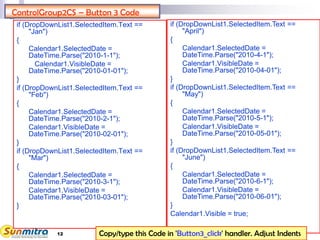 12
ControlGroup2CS – Button 3 Code
if (DropDownList1.SelectedItem.Text ==
"Jan")
{
Calendar1.SelectedDate =
DateTime.Parse("2010-1-1");
Calendar1.VisibleDate =
DateTime.Parse("2010-01-01");
}
if (DropDownList1.SelectedItem.Text ==
"Feb")
{
Calendar1.SelectedDate =
DateTime.Parse("2010-2-1");
Calendar1.VisibleDate =
DateTime.Parse("2010-02-01");
}
if (DropDownList1.SelectedItem.Text ==
"Mar")
{
Calendar1.SelectedDate =
DateTime.Parse("2010-3-1");
Calendar1.VisibleDate =
DateTime.Parse("2010-03-01");
}
if (DropDownList1.SelectedItem.Text ==
"April")
{
Calendar1.SelectedDate =
DateTime.Parse("2010-4-1");
Calendar1.VisibleDate =
DateTime.Parse("2010-04-01");
}
if (DropDownList1.SelectedItem.Text ==
"May")
{
Calendar1.SelectedDate =
DateTime.Parse("2010-5-1");
Calendar1.VisibleDate =
DateTime.Parse("2010-05-01");
}
if (DropDownList1.SelectedItem.Text ==
"June")
{
Calendar1.SelectedDate =
DateTime.Parse("2010-6-1");
Calendar1.VisibleDate =
DateTime.Parse("2010-06-01");
}
Calendar1.Visible = true;
Copy/type this Code in 'Button3_click' handler. Adjust Indents
 