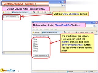 13
ControlGroup2CS -Output -1
Click on 'Show CheckBox' button.
The checkboxes are shown.
Here you can select the
months of choice and click
'Show DropDownList' button.
See the effects of these in next
page.
Output after clicking 'Show CheckBox' button.
Output Viewed After Pressing F5 Key.
 
