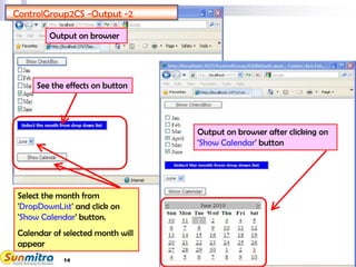 14
ControlGroup2CS -Output -2
Select the month from
'DropDownList' and click on
'Show Calendar' button.
Calendar of selected month will
appear
See the effects on button
Output on browser
Output on browser after clicking on
'Show Calendar' button
 
