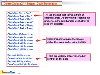 15
ControlGroup2CS – Button 1 Code Explanation
These are visibility properties of other
controls on the page
CheckBox1.Text = "Jan";
CheckBox2.Text = "Feb";
CheckBox3.Text = "Mar";
CheckBox4.Text = "April";
CheckBox5.Text = "May";
CheckBox6.Text = "June";
CheckBox1.Visible = true;
CheckBox2.Visible = true;
CheckBox3.Visible = true;
CheckBox4.Visible = true;
CheckBox5.Visible = true;
CheckBox6.Visible = true;
Button2.Visible = true;
Calendar1.Visible = false;
Button3.Visible = false;
DropDownList1.Visible = false;
These lines are to make checkboxes
visible that were earlier set as invisible
This sets the text that comes in front of
checkbox. Here we are writing or setting this
property. In the next handler we shall try to
read this property.
 