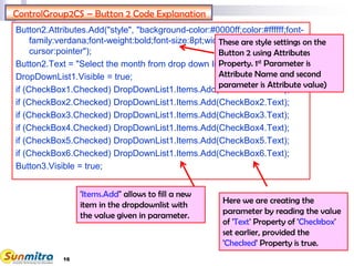 16
ControlGroup2CS – Button 2 Code Explanation
Button2.Attributes.Add("style", "background-color:#0000ff;color:#ffffff;font-
family:verdana;font-weight:bold;font-size:8pt;width:270px;height:25px;
cursor:pointer");
Button2.Text = "Select the month from drop down list";
DropDownList1.Visible = true;
if (CheckBox1.Checked) DropDownList1.Items.Add(CheckBox1.Text);
if (CheckBox2.Checked) DropDownList1.Items.Add(CheckBox2.Text);
if (CheckBox3.Checked) DropDownList1.Items.Add(CheckBox3.Text);
if (CheckBox4.Checked) DropDownList1.Items.Add(CheckBox4.Text);
if (CheckBox5.Checked) DropDownList1.Items.Add(CheckBox5.Text);
if (CheckBox6.Checked) DropDownList1.Items.Add(CheckBox6.Text);
Button3.Visible = true;
These are style settings on the
Button 2 using Attributes
Property. 1st Parameter is
Attribute Name and second
parameter is Attribute value)
'Items.Add" allows to fill a new
item in the dropdownlist with
the value given in parameter.
Here we are creating the
parameter by reading the value
of 'Text' Property of 'Checkbox'
set earlier, provided the
'Checked' Property is true.
 