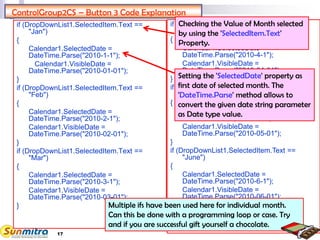 17
ControlGroup2CS – Button 3 Code Explanation
if (DropDownList1.SelectedItem.Text ==
"Jan")
{
Calendar1.SelectedDate =
DateTime.Parse("2010-1-1");
Calendar1.VisibleDate =
DateTime.Parse("2010-01-01");
}
if (DropDownList1.SelectedItem.Text ==
"Feb")
{
Calendar1.SelectedDate =
DateTime.Parse("2010-2-1");
Calendar1.VisibleDate =
DateTime.Parse("2010-02-01");
}
if (DropDownList1.SelectedItem.Text ==
"Mar")
{
Calendar1.SelectedDate =
DateTime.Parse("2010-3-1");
Calendar1.VisibleDate =
DateTime.Parse("2010-03-01");
}
if (DropDownList1.SelectedItem.Text ==
"April")
{
Calendar1.SelectedDate =
DateTime.Parse("2010-4-1");
Calendar1.VisibleDate =
DateTime.Parse("2010-04-01");
}
if (DropDownList1.SelectedItem.Text ==
"May")
{
Calendar1.SelectedDate =
DateTime.Parse("2010-5-1");
Calendar1.VisibleDate =
DateTime.Parse("2010-05-01");
}
if (DropDownList1.SelectedItem.Text ==
"June")
{
Calendar1.SelectedDate =
DateTime.Parse("2010-6-1");
Calendar1.VisibleDate =
DateTime.Parse("2010-06-01");
}
Calendar1.Visible = true;
Checking the Value of Month selected
by using the 'SelectedItem.Text'
Property.
Setting the 'SelectedDate' property as
first date of selected month. The
'DateTime.Parse' method allows to
convert the given date string parameter
as Date type value.
Multiple ifs have been used here for individual month.
Can this be done with a programming loop or case. Try
and if you are successful gift yourself a chocolate.
 