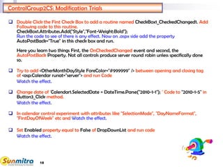 18
ControlGroup2CS: Modification Trials
 Double Click the First Check Box to add a routine named CheckBox1_CheckedChanged1. Add
Following code to this routine.
CheckBox1.Attributes.Add("Style","Font-Weight:Bold");
Run the code to see of there is any effect. Now on .aspx side add the property
AutoPostBack="True" in this check box and run.
Here you learn two things First, the OnCheckedChanged event and second, the
AutoPostBack Property. Not all controls produce server round robin unless specifically done
so.
 Try to add <OtherMonthDayStyle ForeColor="#999999" /> between opening and closing tag
of <asp:Calendar runat="server"> and run Code
Watch the effect.
 Change date of 'Calendar1.SelectedDate = DateTime.Parse("2010-1-1"); ' Code to "2010-1-5" in
Button3_Click method.
Watch the effect.
 In calendar control experiment with attributes like "SelectionMode", "DayNameFormat",
"FirstDayOfWeek" etc and Watch the effect.
 Set Enabled property equal to False of DropDownList and run code
Watch the effect.
 