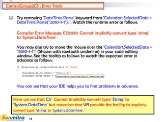 19
ControlGroup2CS : Error Trials
 Try removing 'DateTime.Parse' keyword from 'Calendar1.SelectedDate =
DateTime.Parse("2010-1-1"); '. Watch the runtime error as follows:
Compiler Error Message: CS0029: Cannot implicitly convert type 'string'
to 'System.DateTime' .
You may also try to move the mouse over the 'Calendar1.SelectedDate =
"2010-1-1";' (Shown with sawtooth underline) in your code editing
window. See the tooltip as follows to watch the expected error in
advance as follows.
You can see that your IDE helps you to find problems in advance.
Here we see that C# Cannot implicitly convert type 'String' to
'System.DateTime' but remember that VB provide the facility to implicitly
convert type 'String' to 'System.DateTime'.
 