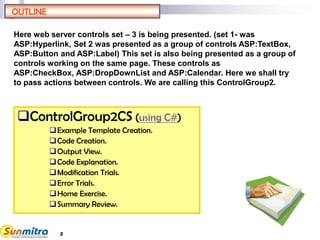 2
OUTLINE
ControlGroup2CS (using C#)
Example Template Creation.
Code Creation.
Output View.
Code Explanation.
Modification Trials.
Error Trials.
Home Exercise.
Summary Review.
Here web server controls set – 3 is being presented. (set 1- was
ASP:Hyperlink, Set 2 was presented as a group of controls ASP:TextBox,
ASP:Button and ASP:Label) This set is also being presented as a group of
controls working on the same page. These controls as
ASP:CheckBox, ASP:DropDownList and ASP:Calendar. Here we shall try
to pass actions between controls. We are calling this ControlGroup2.
 