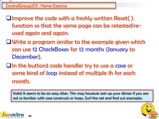 20
ControlGroup2CS : Home Exercise
Improve the code with a freshly written Reset( )
function so that the same page can be retested/re-
used again and again.
Write a program similar to the example given which
can use 12 CheckBoxes for 12 months (January to
December).
In the button3 code handler try to use a case or
some kind of loop instead of multiple ifs for each
month.
Voila! It seems to be an easy sitter. This may however eat-up your dinner if you are
not so familiar with case constructs or loops. Surf the net and find out examples.
 
