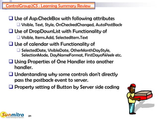 21
ControlGroup2CS : Learning Summary Review
 Use of Asp:CheckBox with following attributes
 Visible, Text, Style, OnCheckedChanged, AutoPostBack
 Use of DropDownList with Functionality of
 Visible, Items.Add, SelectedItem.Text
 Use of calendar with Functionality of
 SelectedDate, VisibleDate, OtherMonthDayStyle,
SelectionMode, DayNameFormat, FirstDayofWeek etc.
 Using Properties of One Handler into another
handler.
 Understanding why some controls don't directly
pass the postback event to server.
 Property setting of Button by Server side coding
 