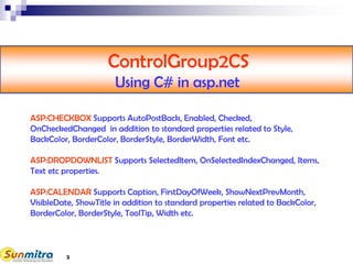 3
ControlGroup2CS
Using C# in asp.net
ASP:CHECKBOX Supports AutoPostBack, Enabled, Checked,
OnCheckedChanged in addition to standard properties related to Style,
BackColor, BorderColor, BorderStyle, BorderWidth, Font etc.
ASP:DROPDOWNLIST Supports SelectedItem, OnSelectedIndexChanged, Items,
Text etc properties.
ASP:CALENDAR Supports Caption, FirstDayOfWeek, ShowNextPrevMonth,
VisibleDate, ShowTitle in addition to standard properties related to BackColor,
BorderColor, BorderStyle, ToolTip, Width etc.
 